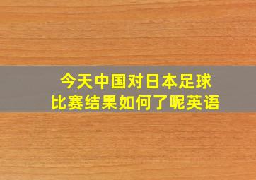 今天中国对日本足球比赛结果如何了呢英语