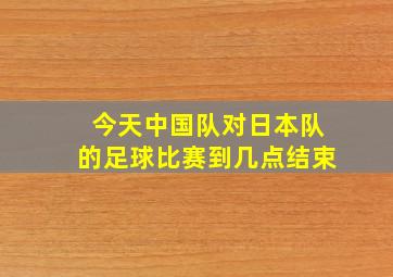 今天中国队对日本队的足球比赛到几点结束