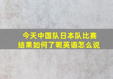 今天中国队日本队比赛结果如何了呢英语怎么说