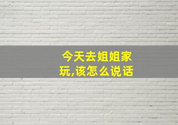 今天去姐姐家玩,该怎么说话