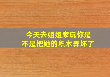 今天去姐姐家玩你是不是把她的积木弄坏了