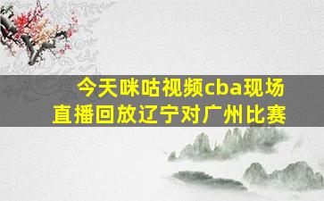 今天咪咕视频cba现场直播回放辽宁对广州比赛