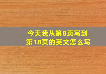 今天我从第8页写到第18页的英文怎么写