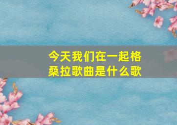 今天我们在一起格桑拉歌曲是什么歌