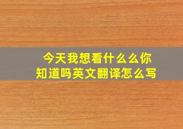 今天我想看什么么你知道吗英文翻译怎么写