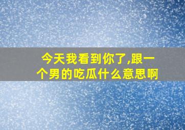 今天我看到你了,跟一个男的吃瓜什么意思啊