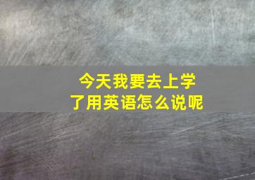 今天我要去上学了用英语怎么说呢