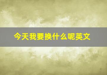 今天我要换什么呢英文