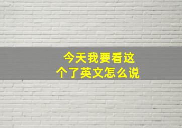 今天我要看这个了英文怎么说