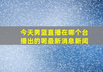 今天男篮直播在哪个台播出的呢最新消息新闻