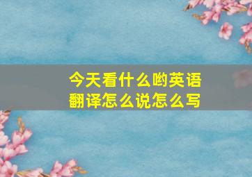 今天看什么哟英语翻译怎么说怎么写