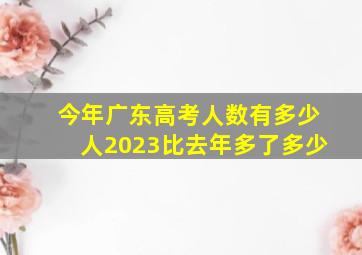 今年广东高考人数有多少人2023比去年多了多少