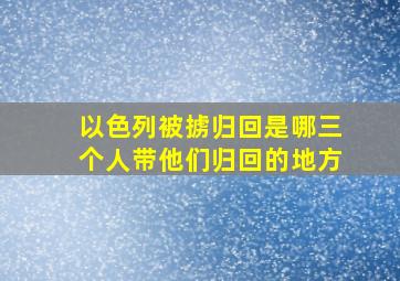 以色列被掳归回是哪三个人带他们归回的地方