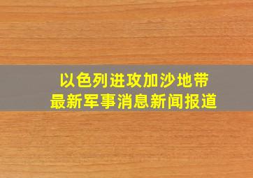 以色列进攻加沙地带最新军事消息新闻报道