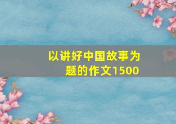 以讲好中国故事为题的作文1500