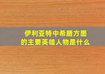 伊利亚特中希腊方面的主要英雄人物是什么