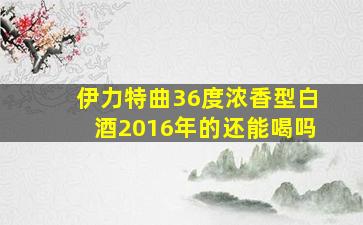 伊力特曲36度浓香型白酒2016年的还能喝吗