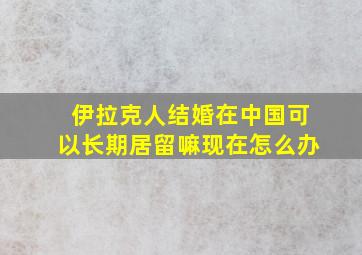 伊拉克人结婚在中国可以长期居留嘛现在怎么办