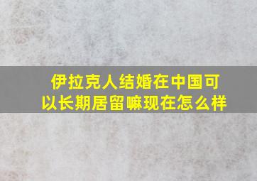 伊拉克人结婚在中国可以长期居留嘛现在怎么样