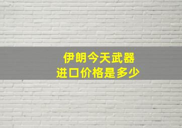 伊朗今天武器进口价格是多少