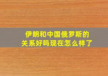 伊朗和中国俄罗斯的关系好吗现在怎么样了