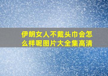 伊朗女人不戴头巾会怎么样呢图片大全集高清