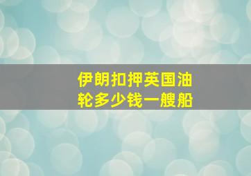 伊朗扣押英国油轮多少钱一艘船