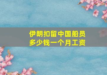 伊朗扣留中国船员多少钱一个月工资