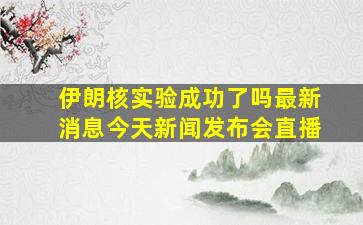 伊朗核实验成功了吗最新消息今天新闻发布会直播