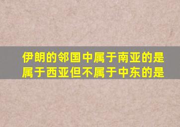 伊朗的邻国中属于南亚的是属于西亚但不属于中东的是