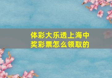 体彩大乐透上海中奖彩票怎么领取的