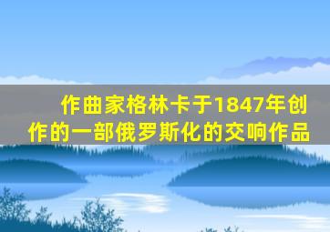 作曲家格林卡于1847年创作的一部俄罗斯化的交响作品