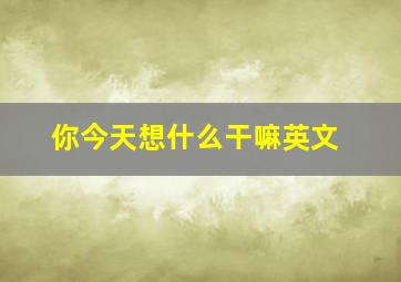 你今天想什么干嘛英文