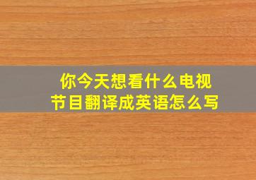 你今天想看什么电视节目翻译成英语怎么写