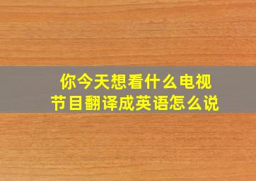 你今天想看什么电视节目翻译成英语怎么说