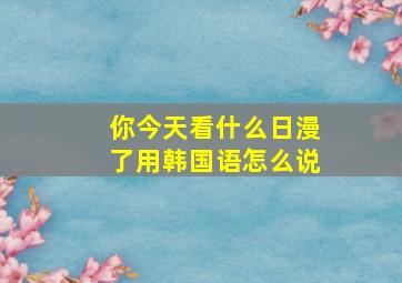 你今天看什么日漫了用韩国语怎么说