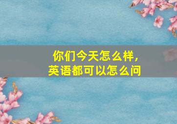 你们今天怎么样,英语都可以怎么问