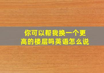 你可以帮我换一个更高的楼层吗英语怎么说