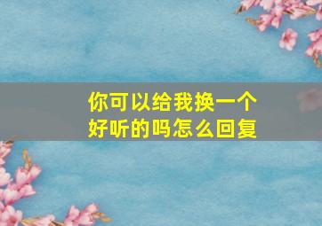 你可以给我换一个好听的吗怎么回复