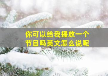 你可以给我播放一个节目吗英文怎么说呢