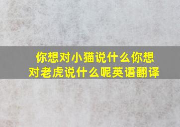 你想对小猫说什么你想对老虎说什么呢英语翻译