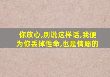 你放心,别说这样话,我便为你丢掉性命,也是情愿的