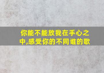 你能不能放我在手心之中,感受你的不同谁的歌