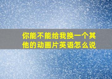 你能不能给我换一个其他的动画片英语怎么说