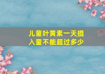 儿童叶黄素一天摄入量不能超过多少