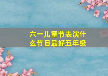 六一儿童节表演什么节目最好五年级