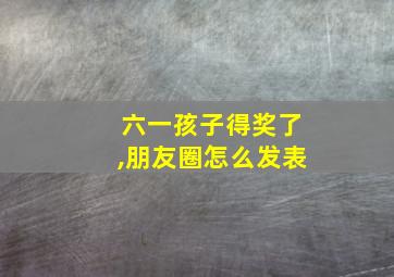 六一孩子得奖了,朋友圈怎么发表