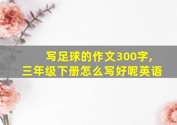 写足球的作文300字,三年级下册怎么写好呢英语