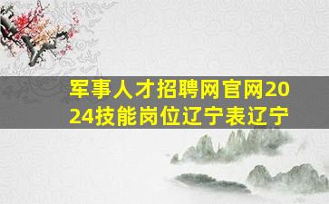 军事人才招聘网官网2024技能岗位辽宁表辽宁