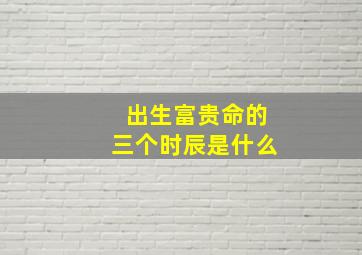 出生富贵命的三个时辰是什么